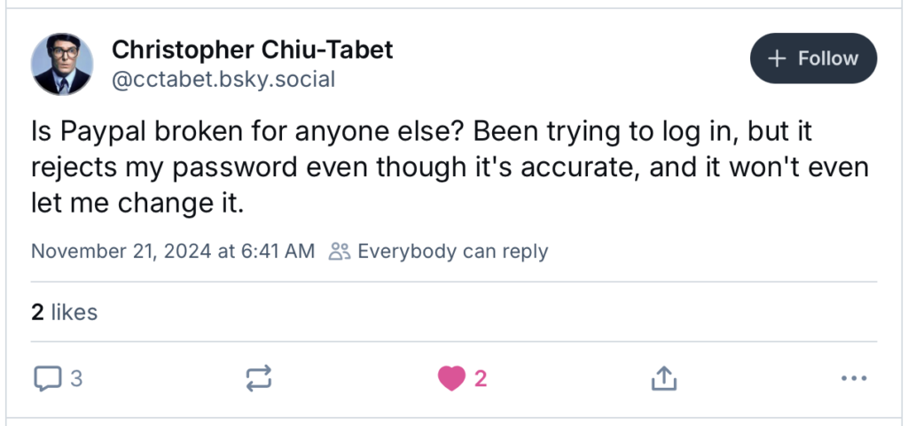 Alt text: A screenshot of a social media post from Christopher Chiu-Tabet (@cctabet.bsky.social) on November 21, 2024, at 6:41 AM. The post reads: “Is PayPal broken for anyone else? Been trying to log in, but it rejects my password even though it’s accurate, and it won’t even let me change it.” The post has 2 likes, 3 comments, and a reply icon. There is also a “+ Follow” button next to the user’s name. The profile picture shows a person wearing glasses and a suit.