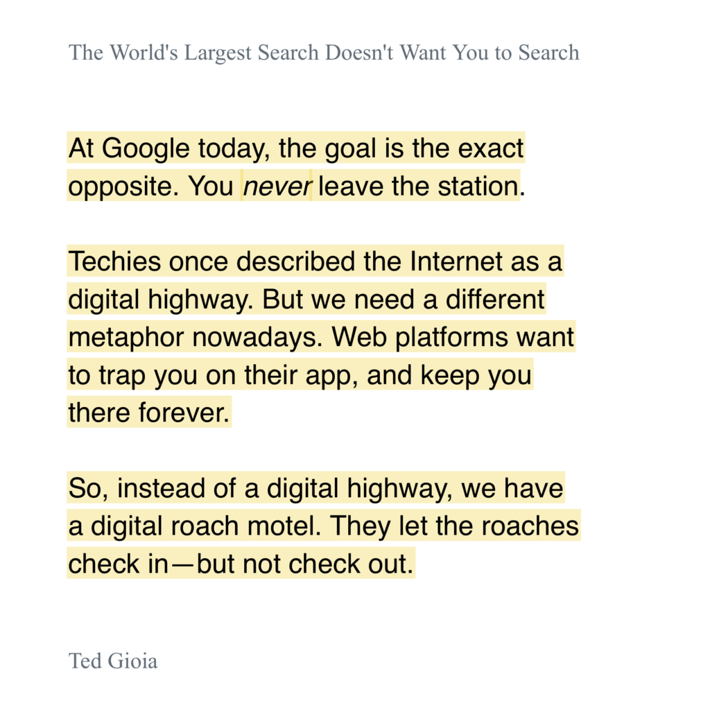 gioia_quote A screenshot of a passage from an article titled **"The World's Largest Search Doesn't Want You to Search"** by **Ted Gioia**. The text discusses how Google and other web platforms have shifted their goal from directing users elsewhere to keeping them engaged indefinitely. It contrasts an older metaphor of the internet as a **"digital highway"** with a new metaphor, describing it as a **"digital roach motel"** where users can check in but not check out. The passage is formatted with certain sentences highlighted in a light yellow color for emphasis.